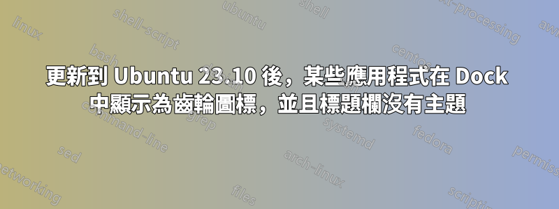 更新到 Ubuntu 23.10 後，某些應用程式在 Dock 中顯示為齒輪圖標，並且標題欄沒有主題