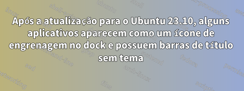 Após a atualização para o Ubuntu 23.10, alguns aplicativos aparecem como um ícone de engrenagem no dock e possuem barras de título sem tema