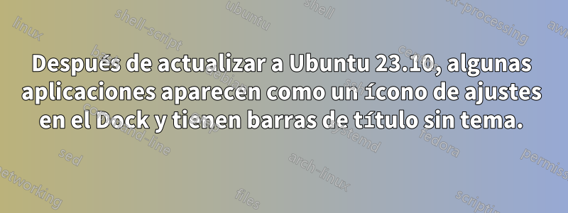 Después de actualizar a Ubuntu 23.10, algunas aplicaciones aparecen como un ícono de ajustes en el Dock y tienen barras de título sin tema.