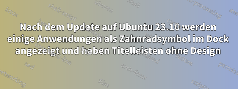 Nach dem Update auf Ubuntu 23.10 werden einige Anwendungen als Zahnradsymbol im Dock angezeigt und haben Titelleisten ohne Design