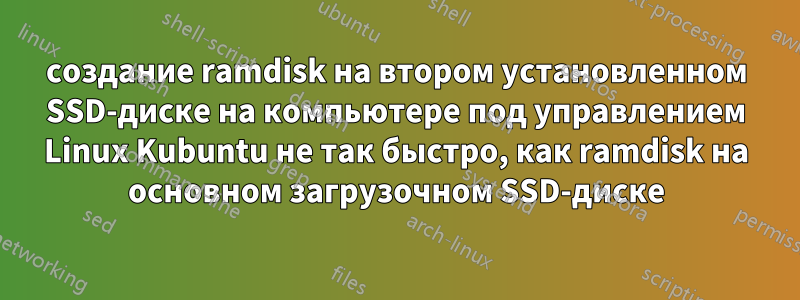создание ramdisk на втором установленном SSD-диске на компьютере под управлением Linux Kubuntu не так быстро, как ramdisk на основном загрузочном SSD-диске