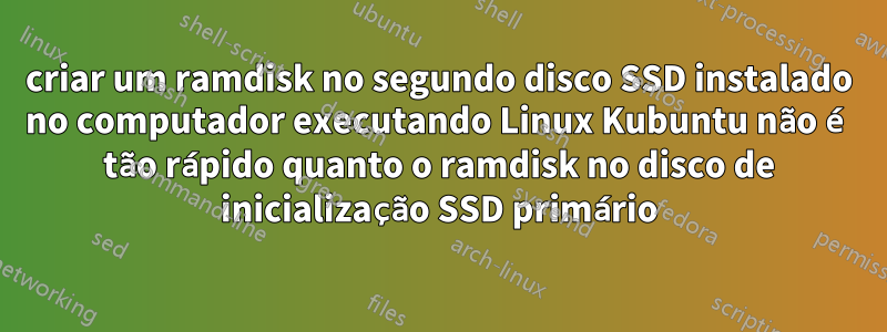 criar um ramdisk no segundo disco SSD instalado no computador executando Linux Kubuntu não é tão rápido quanto o ramdisk no disco de inicialização SSD primário