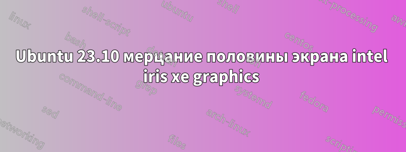 Ubuntu 23.10 мерцание половины экрана intel iris xe graphics