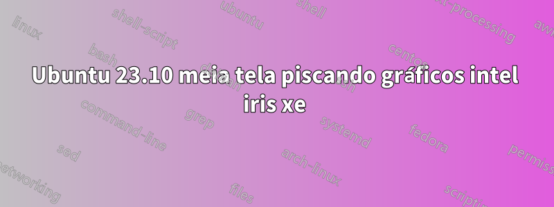 Ubuntu 23.10 meia tela piscando gráficos intel iris xe