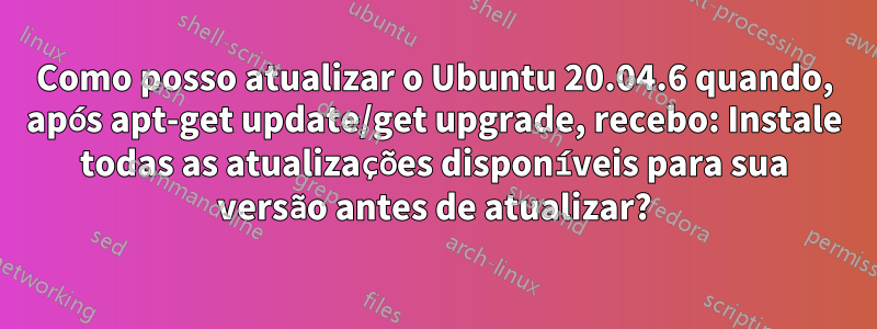 Como posso atualizar o Ubuntu 20.04.6 quando, após apt-get update/get upgrade, recebo: Instale todas as atualizações disponíveis para sua versão antes de atualizar?