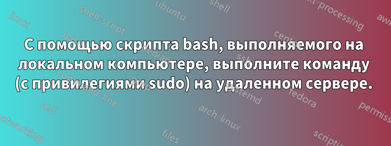 С помощью скрипта bash, выполняемого на локальном компьютере, выполните команду (с привилегиями sudo) на удаленном сервере.