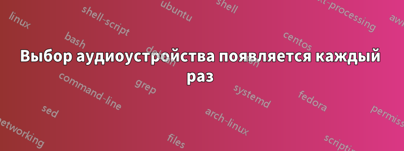 Выбор аудиоустройства появляется каждый раз