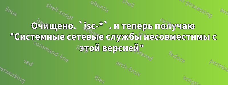 Очищено. `isc-*`. и теперь получаю "Системные сетевые службы несовместимы с этой версией"