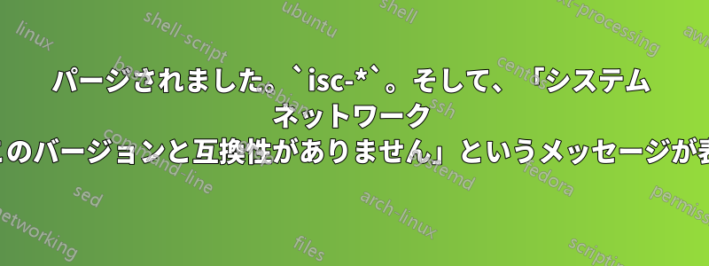 パージされました。`isc-*`。そして、「システム ネットワーク サービスは、このバージョンと互換性がありません」というメッセージが表示されます。