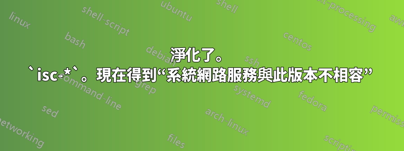 淨化了。 `isc-*`。現在得到“系統網路服務與此版本不相容”