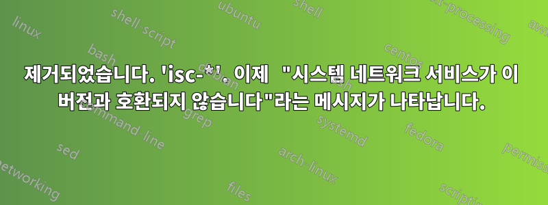 제거되었습니다. 'isc-*'. 이제 "시스템 네트워크 서비스가 이 버전과 호환되지 않습니다"라는 메시지가 나타납니다.