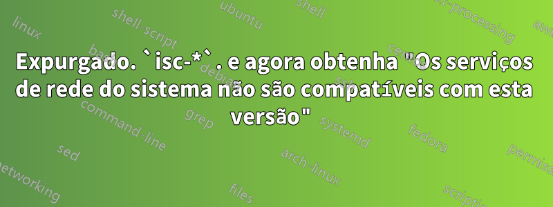 Expurgado. `isc-*`. e agora obtenha "Os serviços de rede do sistema não são compatíveis com esta versão"