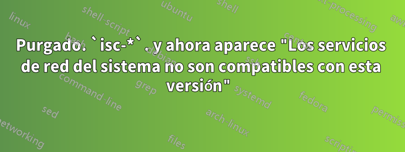 Purgado. `isc-*`. y ahora aparece "Los servicios de red del sistema no son compatibles con esta versión"