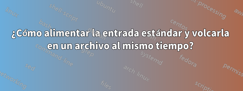 ¿Cómo alimentar la entrada estándar y volcarla en un archivo al mismo tiempo?