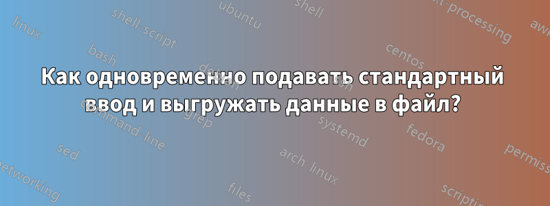 Как одновременно подавать стандартный ввод и выгружать данные в файл?