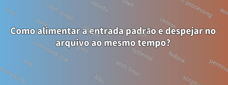 Como alimentar a entrada padrão e despejar no arquivo ao mesmo tempo?