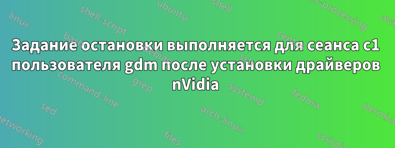 Задание остановки выполняется для сеанса c1 пользователя gdm после установки драйверов nVidia