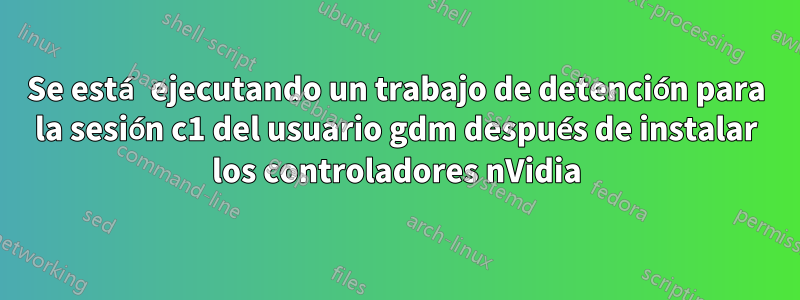 Se está ejecutando un trabajo de detención para la sesión c1 del usuario gdm después de instalar los controladores nVidia