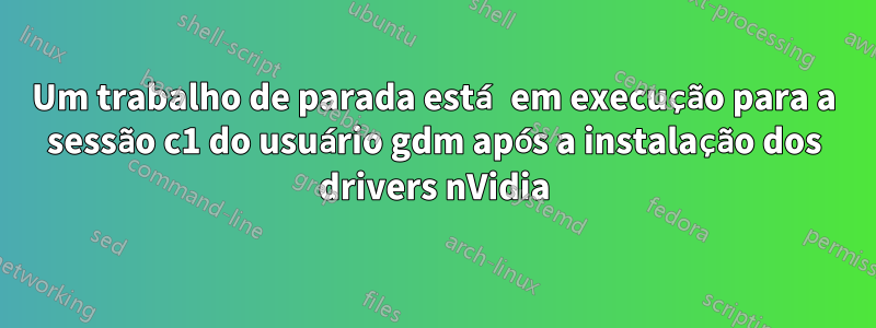 Um trabalho de parada está em execução para a sessão c1 do usuário gdm após a instalação dos drivers nVidia