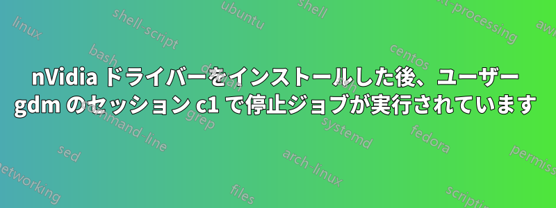 nVidia ドライバーをインストールした後、ユーザー gdm のセッション c1 で停止ジョブが実行されています