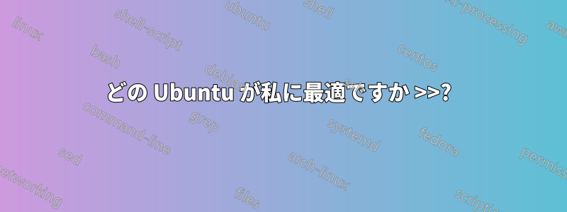 どの Ubuntu が私に最適ですか >>? 