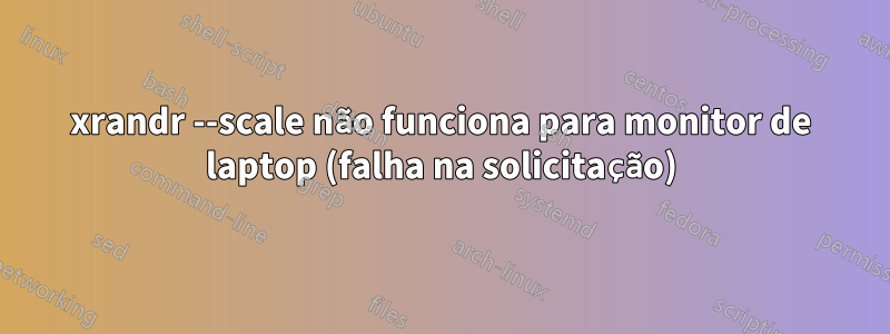 xrandr --scale não funciona para monitor de laptop (falha na solicitação)