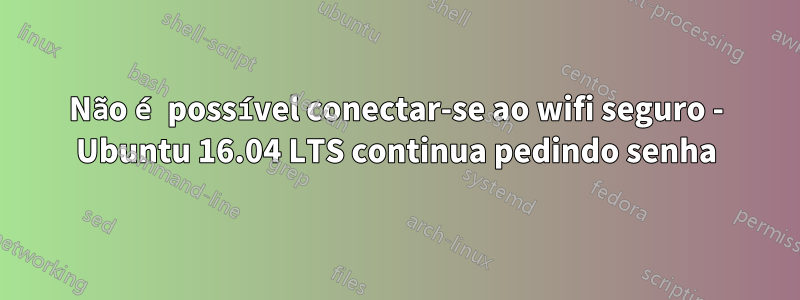 Não é possível conectar-se ao wifi seguro - Ubuntu 16.04 LTS continua pedindo senha