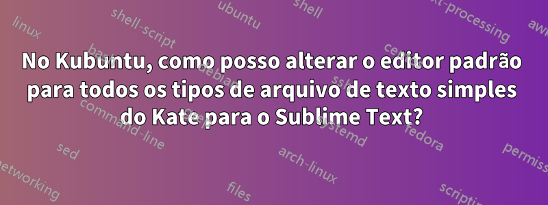 No Kubuntu, como posso alterar o editor padrão para todos os tipos de arquivo de texto simples do Kate para o Sublime Text?