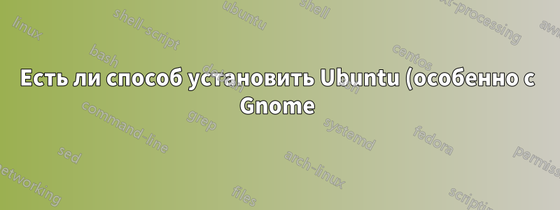Есть ли способ установить Ubuntu (особенно с Gnome) и не получать все программное обеспечение, которое идет вместе с ним?