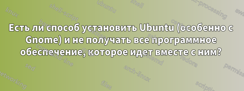 Есть ли способ установить Ubuntu (особенно с Gnome) и не получать все программное обеспечение, которое идет вместе с ним?