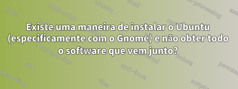 Existe uma maneira de instalar o Ubuntu (especificamente com o Gnome) e não obter todo o software que vem junto?