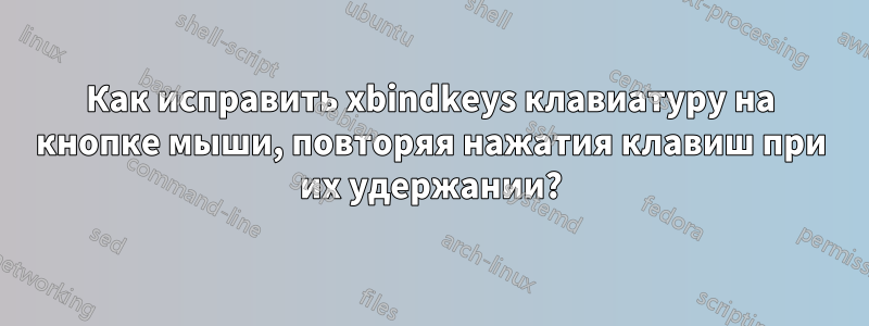 Как исправить xbindkeys клавиатуру на кнопке мыши, повторяя нажатия клавиш при их удержании?