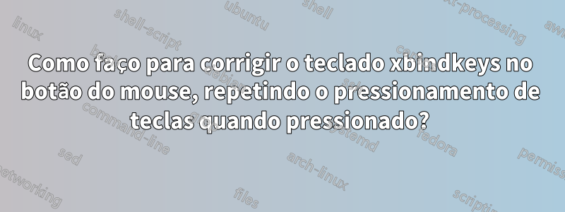 Como faço para corrigir o teclado xbindkeys no botão do mouse, repetindo o pressionamento de teclas quando pressionado?