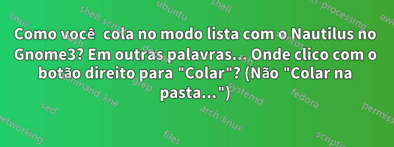 Como você cola no modo lista com o Nautilus no Gnome3? Em outras palavras... Onde clico com o botão direito para "Colar"? (Não "Colar na pasta...")