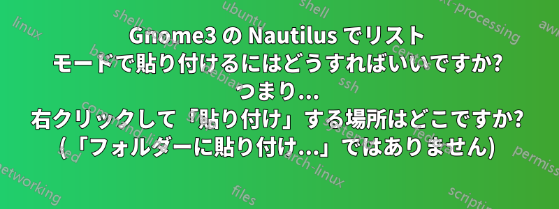 Gnome3 の Nautilus でリスト モードで貼り付けるにはどうすればいいですか? つまり... 右クリックして「貼り付け」する場所はどこですか? (「フォルダーに貼り付け...」ではありません)