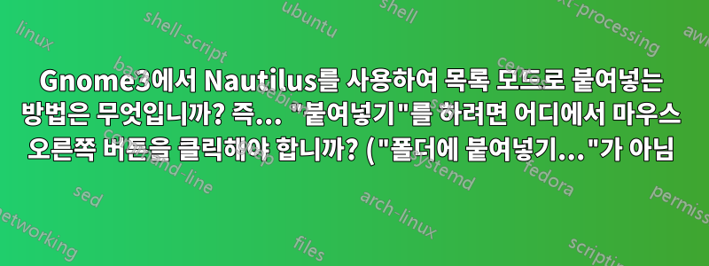 Gnome3에서 Nautilus를 사용하여 목록 모드로 붙여넣는 방법은 무엇입니까? 즉... "붙여넣기"를 하려면 어디에서 마우스 오른쪽 버튼을 클릭해야 합니까? ("폴더에 붙여넣기..."가 아님)