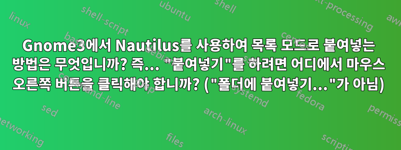 Gnome3에서 Nautilus를 사용하여 목록 모드로 붙여넣는 방법은 무엇입니까? 즉... "붙여넣기"를 하려면 어디에서 마우스 오른쪽 버튼을 클릭해야 합니까? ("폴더에 붙여넣기..."가 아님)