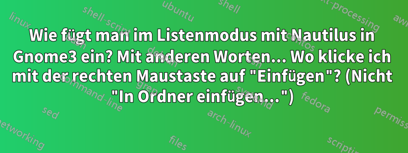 Wie fügt man im Listenmodus mit Nautilus in Gnome3 ein? Mit anderen Worten... Wo klicke ich mit der rechten Maustaste auf "Einfügen"? (Nicht "In Ordner einfügen...")