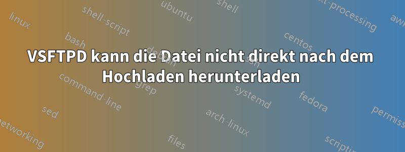 VSFTPD kann die Datei nicht direkt nach dem Hochladen herunterladen