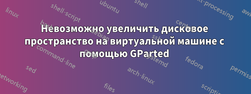 Невозможно увеличить дисковое пространство на виртуальной машине с помощью GParted