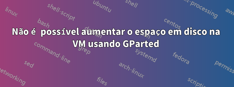 Não é possível aumentar o espaço em disco na VM usando GParted