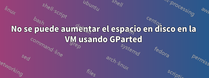 No se puede aumentar el espacio en disco en la VM usando GParted