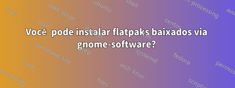 Você pode instalar flatpaks baixados via gnome-software?