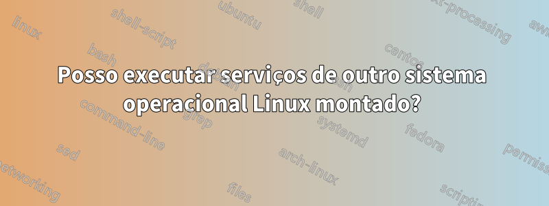 Posso executar serviços de outro sistema operacional Linux montado?