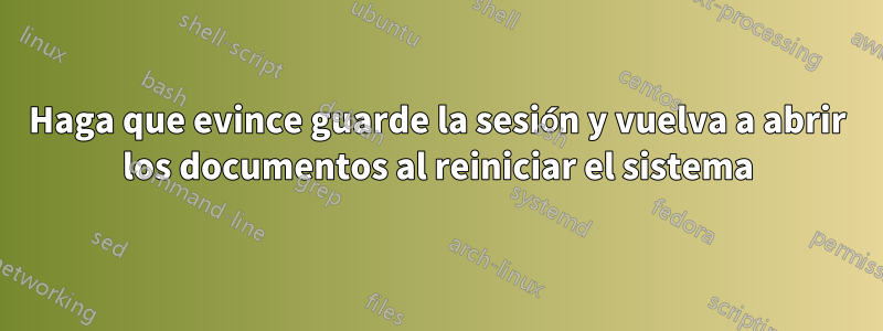 Haga que evince guarde la sesión y vuelva a abrir los documentos al reiniciar el sistema