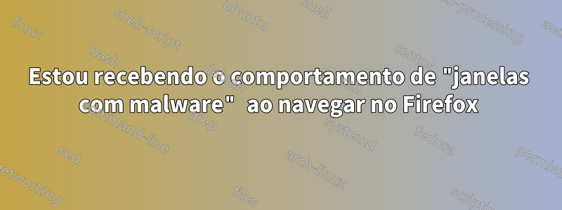 Estou recebendo o comportamento de "janelas com malware" ao navegar no Firefox