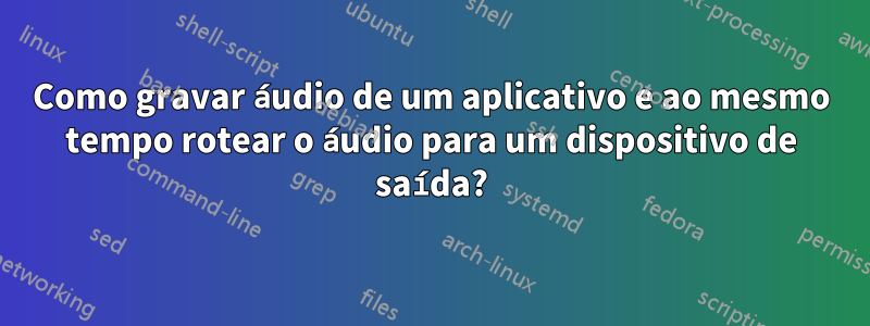 Como gravar áudio de um aplicativo e ao mesmo tempo rotear o áudio para um dispositivo de saída?