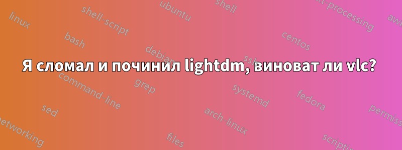 Я сломал и починил lightdm, виноват ли vlc?