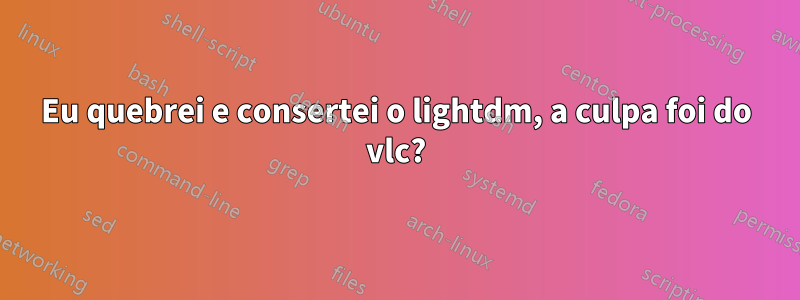 Eu quebrei e consertei o lightdm, a culpa foi do vlc?