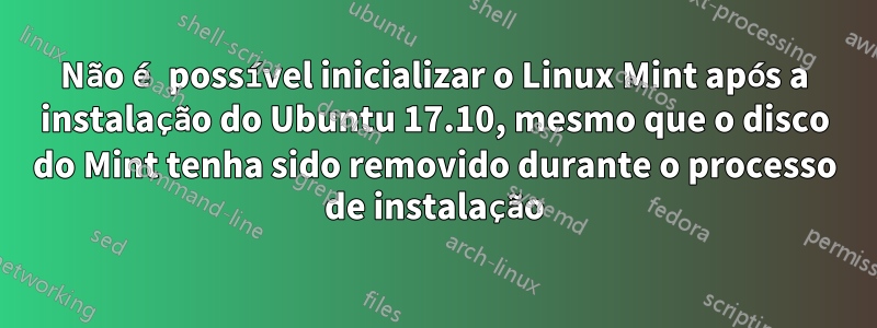 Não é possível inicializar o Linux Mint após a instalação do Ubuntu 17.10, mesmo que o disco do Mint tenha sido removido durante o processo de instalação